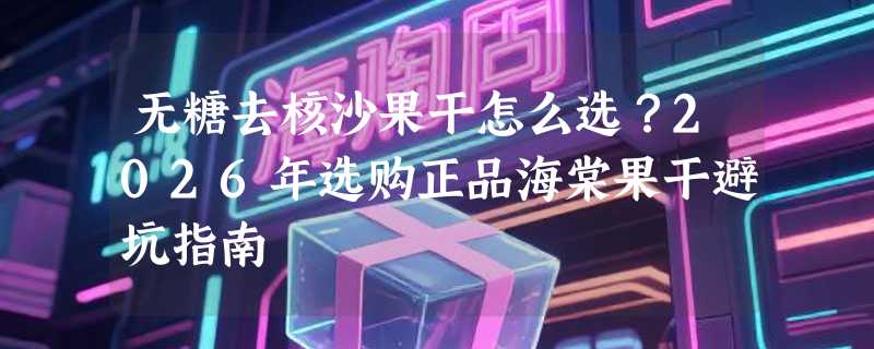 无糖去核沙果干怎么选？2026年选购正品海棠果干避坑指南