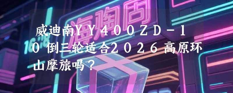 威迪南YY400ZD-10倒三轮适合2026高原环山摩旅吗？