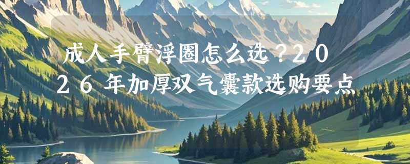 成人手臂浮圈怎么选？2026年加厚双气囊款选购要点