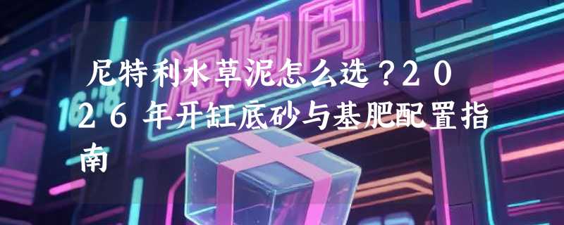 尼特利水草泥怎么选？2026年开缸底砂与基肥配置指南
