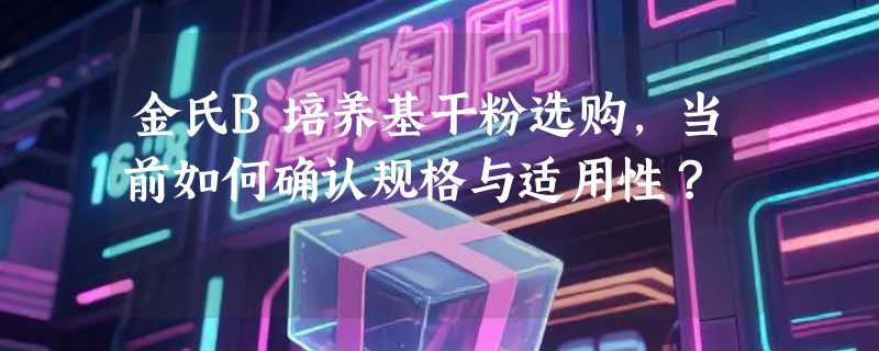 金氏B培养基干粉选购，当前如何确认规格与适用性？