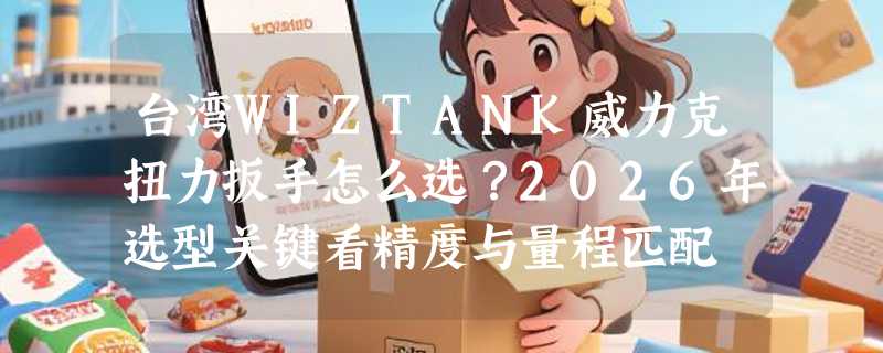 台湾WIZTANK威力克扭力扳手怎么选？2026年选型关键看精度与量程匹配