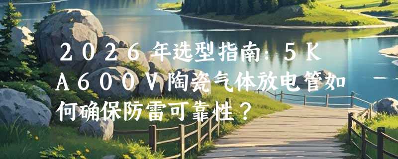 2026年选型指南：5KA600V陶瓷气体放电管如何确保防雷可靠性？