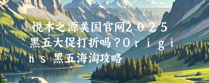 悦木之源美国官网2025黑五大促打折吗？Origins黑五海淘攻略