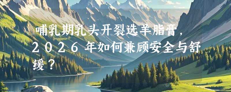 哺乳期乳头开裂选羊脂膏，2026年如何兼顾安全与舒缓？