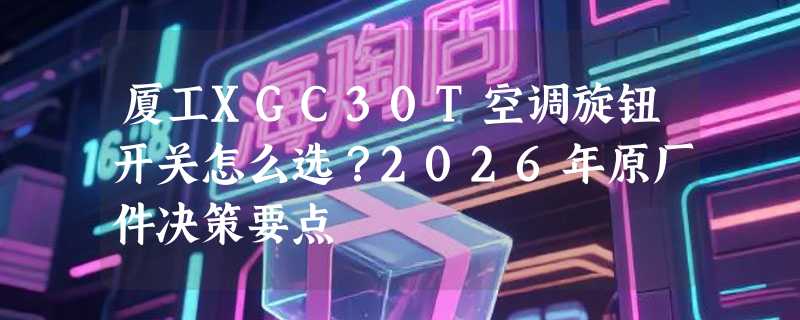 厦工XGC30T空调旋钮开关怎么选？2026年原厂件决策要点