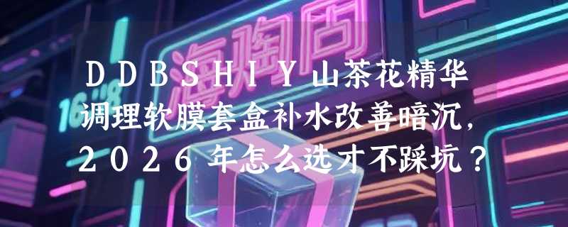 DDBSHIY山茶花精华调理软膜套盒补水改善暗沉，2026年怎么选才不踩坑？