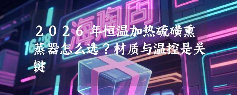 2026年恒温加热硫磺熏蒸器怎么选？材质与温控是关键