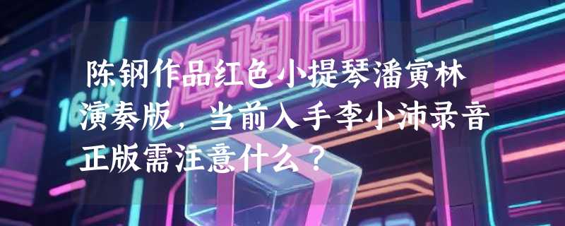 陈钢作品红色小提琴潘寅林演奏版，当前入手李小沛录音正版需注意什么？