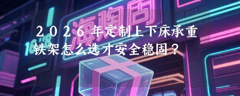2026年定制上下床承重铁架怎么选才安全稳固？