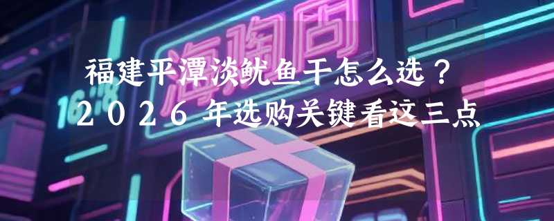 福建平潭淡鱿鱼干怎么选？2026年选购关键看这三点