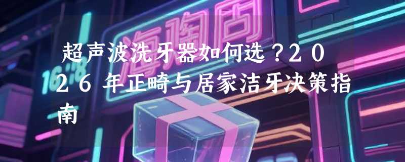 超声波洗牙器如何选？2026年正畸与居家洁牙决策指南