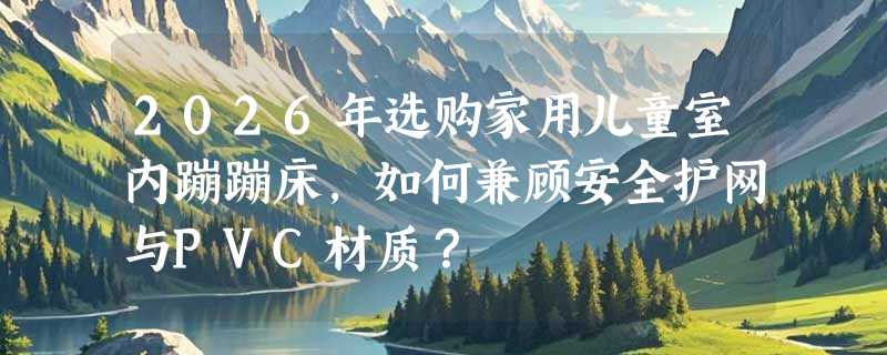 2026年选购家用儿童室内蹦蹦床，如何兼顾安全护网与PVC材质？