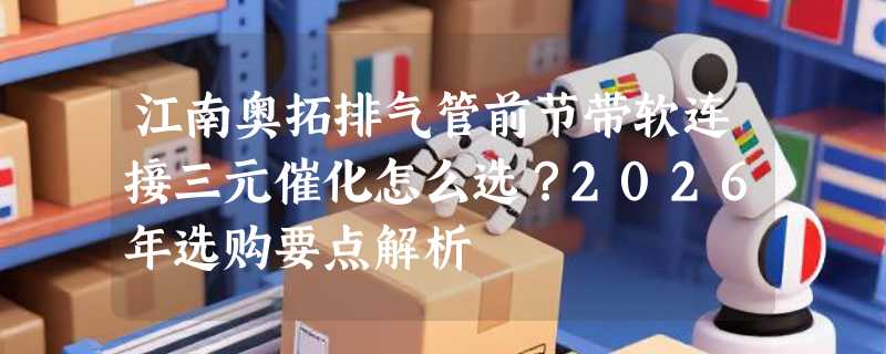 江南奥拓排气管前节带软连接三元催化怎么选？2026年选购要点解析