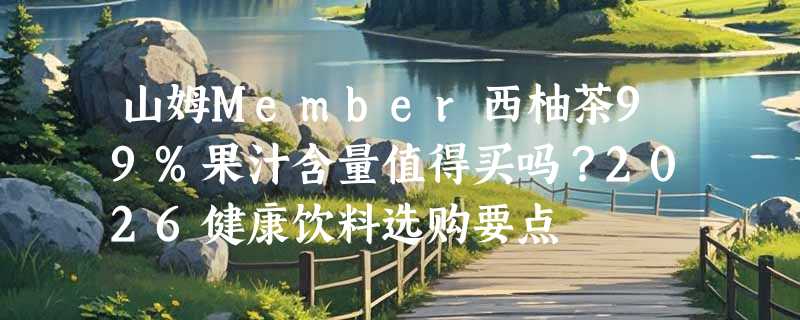 山姆Member西柚茶99%果汁含量值得买吗？2026健康饮料选购要点