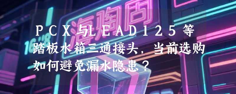 PCX与LEAD125等踏板水箱三通接头，当前选购如何避免漏水隐患？