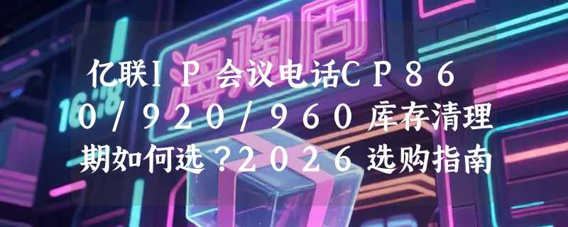 亿联IP会议电话CP860/920/960库存清理期如何选？2026选购指南