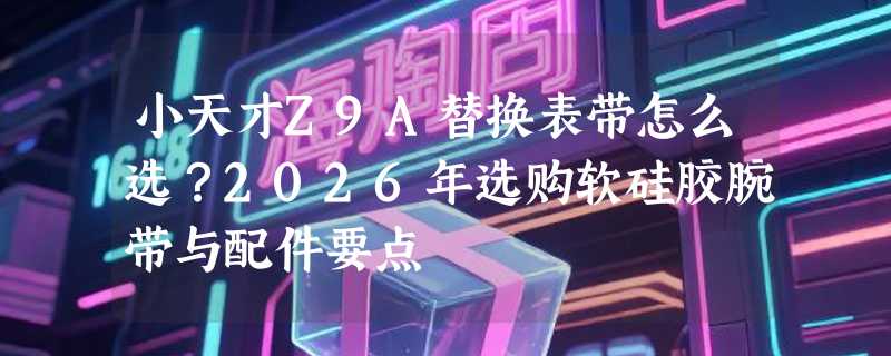 小天才Z9A替换表带怎么选？2026年选购软硅胶腕带与配件要点