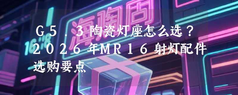 G5.3陶瓷灯座怎么选？2026年MR16射灯配件选购要点