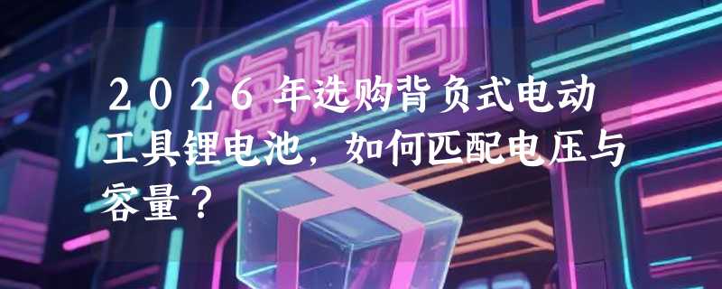 2026年选购背负式电动工具锂电池，如何匹配电压与容量？