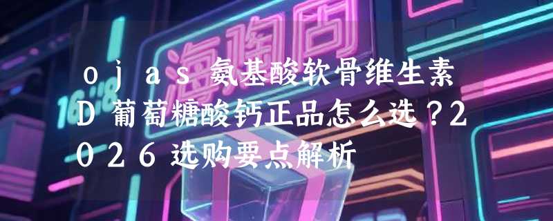 ojas氨基酸软骨维生素D葡萄糖酸钙正品怎么选？2026选购要点解析