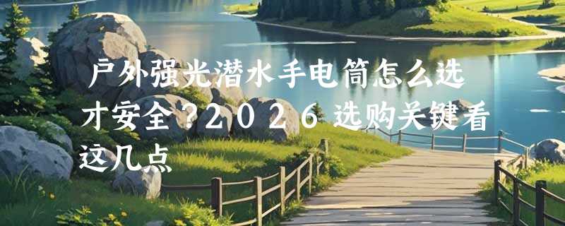 户外强光潜水手电筒怎么选才安全？2026选购关键看这几点