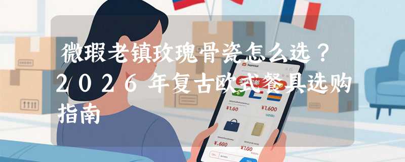 微瑕老镇玫瑰骨瓷怎么选？2026年复古欧式餐具选购指南