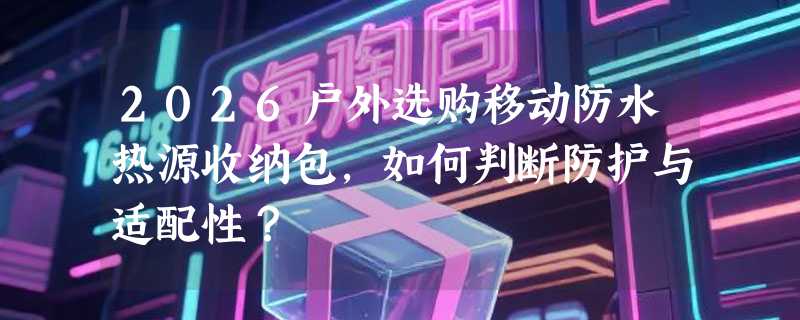 2026户外选购移动防水热源收纳包，如何判断防护与适配性？