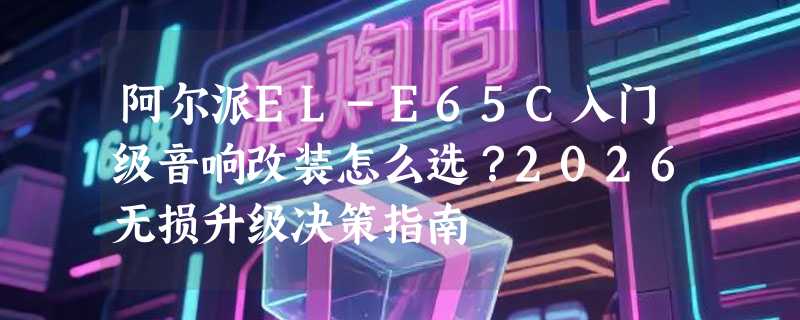 阿尔派EL-E65C入门级音响改装怎么选？2026无损升级决策指南