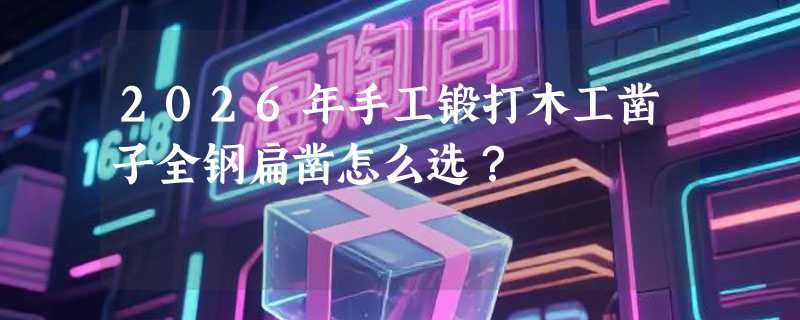 2026年手工锻打木工凿子全钢扁凿怎么选？