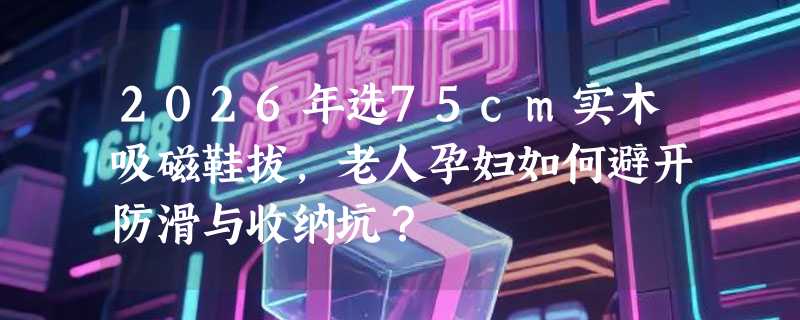 2026年选75cm实木吸磁鞋拔，老人孕妇如何避开防滑与收纳坑？