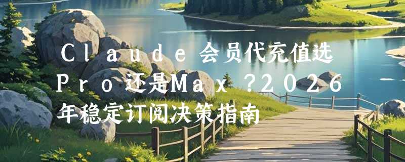 Claude会员代充值选Pro还是Max？2026年稳定订阅决策指南