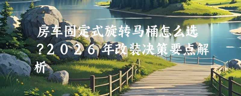房车固定式旋转马桶怎么选？2026年改装决策要点解析