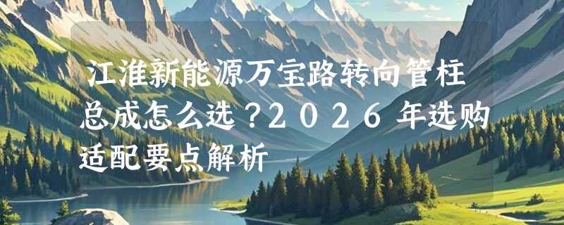 江淮新能源万宝路转向管柱总成怎么选？2026年选购适配要点解析