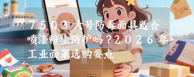 7503大号防毒面具适合喷漆粉尘防护吗？2026年工业面罩选购要点
