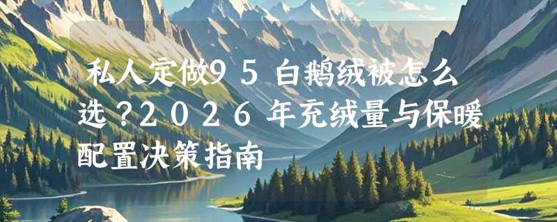 私人定做95白鹅绒被怎么选？2026年充绒量与保暖配置决策指南