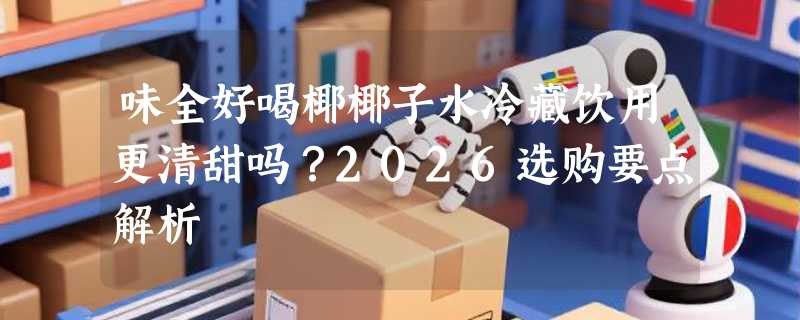 味全好喝椰椰子水冷藏饮用更清甜吗？2026选购要点解析