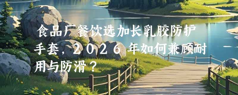 食品厂餐饮选加长乳胶防护手套，2026年如何兼顾耐用与防滑？