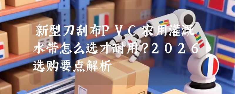 新型刀刮布PVC农用灌溉水带怎么选才耐用？2026选购要点解析