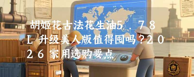 胡姬花古法花生油5.78L升级美人版值得囤吗？2026家用选购要点