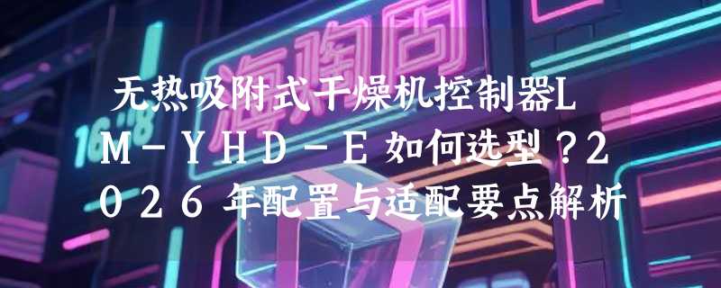 无热吸附式干燥机控制器LM-YHD-E如何选型？2026年配置与适配要点解析