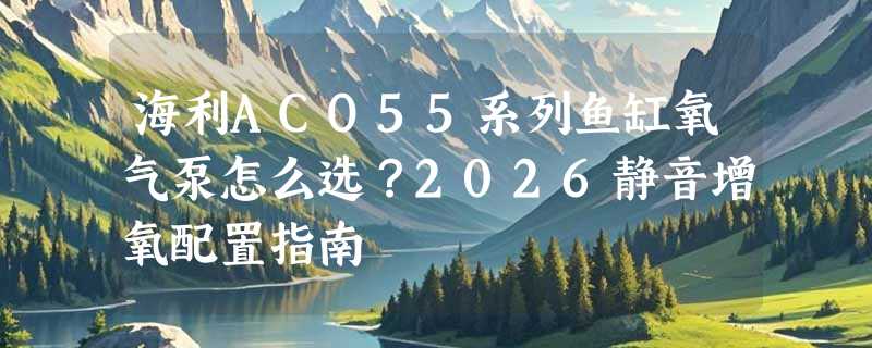 海利ACO55系列鱼缸氧气泵怎么选？2026静音增氧配置指南