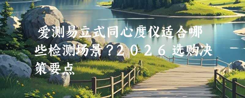 爱测易立式同心度仪适合哪些检测场景？2026选购决策要点