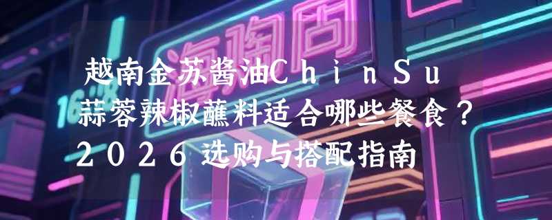 越南金苏酱油ChinSu蒜蓉辣椒蘸料适合哪些餐食？2026选购与搭配指南