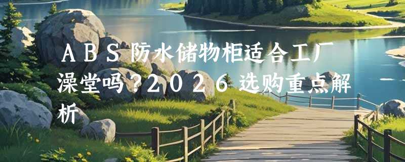 ABS防水储物柜适合工厂澡堂吗？2026选购重点解析