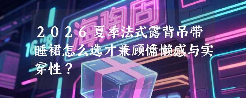2026夏季法式露背吊带睡裙怎么选才兼顾慵懒感与实穿性？