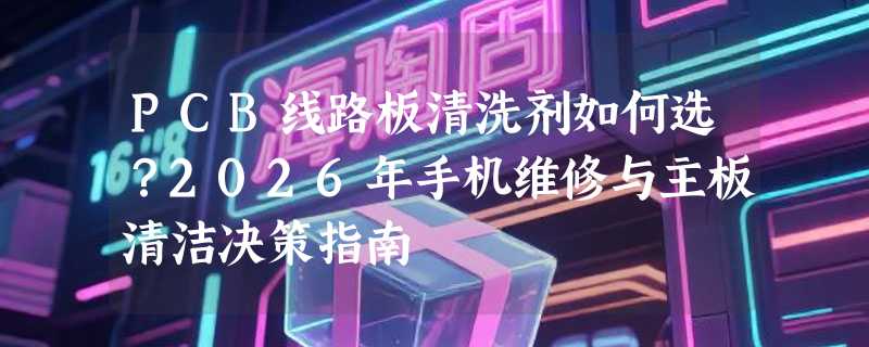 PCB线路板清洗剂如何选？2026年手机维修与主板清洁决策指南