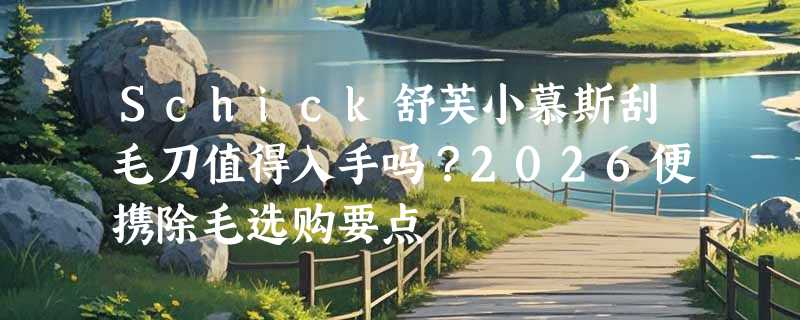 Schick舒芙小慕斯刮毛刀值得入手吗？2026便携除毛选购要点