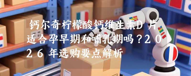 钙尔奇柠檬酸钙维生素D片适合孕早期和哺乳期吗？2026年选购要点解析