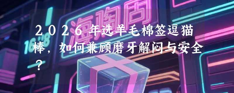 2026年选羊毛棉签逗猫棒，如何兼顾磨牙解闷与安全？